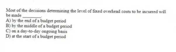 Most of the decisions determining the level of fixed overhead costs to be incurred will be made ________.
A) by the end of a budget period
B) by the middle of a budget period
C) on a day-to-day ongoing basis
D) at the start of a budget period