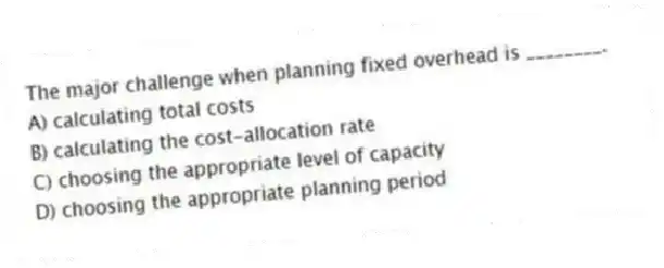 The major challenge when planning fixed overhead is ________.
A) calculating total costs
B) calculating the cost-allocation rate
C) choosing the appropriate level of capacity
D) choosing the appropriate planning period