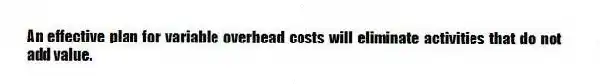An effective plan for variable overhead costs will eliminate activities that do not add value.