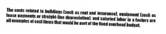 The costs related to buildings (such as rent and insurance), equipment (such as lease payments or straight-line depreciation), and salaried labor in a factory are all examples of cost items that would be part of the fixed overhead budget.