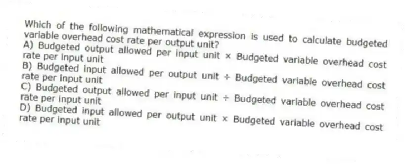 Which of the following mathematical expression is used to calculate budgeted variable overhead cost rate per output unit?
A) Budgeted output allowed per input unit × Budgeted variable overhead cost rate per input unit
B) Budgeted input allowed per output unit ÷ Budgeted variable overhead cost rate per input unit
C) Budgeted output allowed per input unit ÷ Budgeted variable overhead cost rate per input unit
D) Budgeted input allowed per output unit × Budgeted variable overhead cost rate per input unit