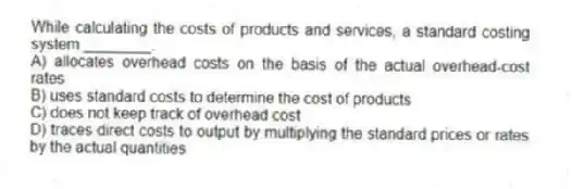 While calculating the costs of products and services, a standard costing system ________.
A) allocates overhead costs on the basis of the actual overhead-cost rates
B) uses standard costs to determine the cost of products
C) does not keep track of overhead cost
D) traces direct costs to output by multiplying the standard prices or rates by the actual quantities