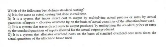 Which of the following best defines standard costing?
A) It is the same as actual costing but done in real time.
B) It is a system that traces direct cost to output by multiplying actual process or rates by actual quantities of inputs + allocates overhead by on the basis of actual quantities of the allocation base used.
C) It is a system that traces direct costs to output produced by multiplying the standard prices or rates by the standard quantities of inputs allowed for the actual output produced.
D) It is a system that allocates overhead costs on the basis of standard overhead cost rates times the actual quantities of the allocation based used.