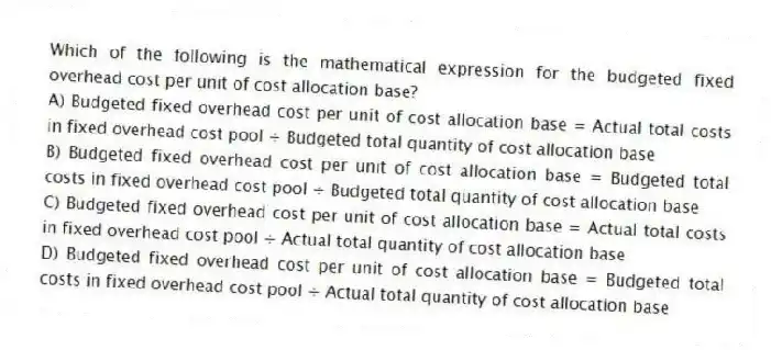 Which of the following is the mathematical expression for the budgeted fixed overhead cost per unit of cost allocation base?
A) Budgeted fixed overhead cost per unit of cost allocation base = Actual total costs in fixed overhead cost pool ÷ Budgeted total quantity of cost allocation base
B) Budgeted fixed overhead cost per unit of cost allocation base = Budgeted total costs in fixed overhead cost pool ÷ Budgeted total quantity of cost allocation base
C) Budgeted fixed overhead cost per unit of cost allocation base = Actual total costs in fixed overhead cost pool ÷ Actual total quantity of cost allocation base
D) Budgeted fixed overhead cost per unit of cost allocation base = Budgeted total costs in fixed overhead cost pool ÷ Actual total quantity of cost allocation base