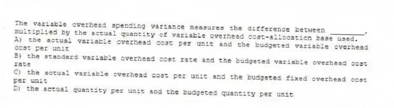 The variable overhead spending variance measures the difference between ________, multiplied by the actual quantity of variable overhead cost-allocation base used.
A) the actual variable overhead cost per unit and the budgeted variable overhead cost per unit
B) the standard variable overhead cost rate and the budgeted variable overhead cost rate
C) the actual variable overhead cost per unit and the budgeted fixed overhead cost per unit
D) the actual quantity per unit and the budgeted quantity per unit