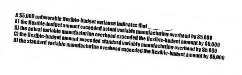 A $5,000 unfavorable flexible-budget variance indicates that ________.
A) the flexible-budget amount exceeded actual variable manufacturing overhead by $5,000
B) the actual variable manufacturing overhead exceeded the flexible-budget amount by $5,000
C) the flexible-budget amount exceeded standard variable manufacturing overhead by $5,000
D) the standard variable manufacturing overhead exceeded the flexible-budget amount by $5,000
