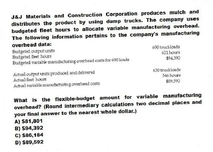 J&J Materials and Construction Corporation produces mulch and distributes the product by using dump trucks. The company uses budgeted fleet hours to allocate variable manufacturing overhead. The following information pertains to the company's manufacturing overhead data:
What is the flexible-budget amount for variable manufacturing overhead? (Round intermediary calculations two decimal places and your final answer to the nearest whole dollar.)
A) $81,801
B) $94,392
C) $86,184
D) $89,592