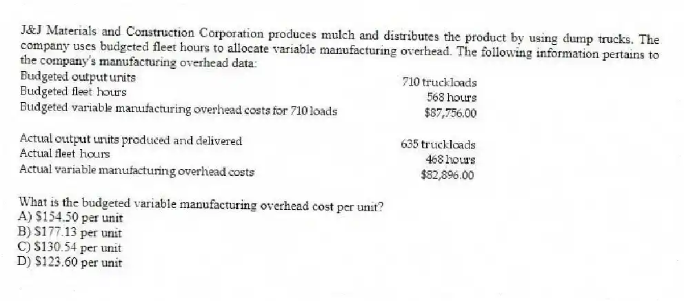 J&J Materials and Construction Corporation produces mulch and distributes the product by using dump trucks. The company uses budgeted fleet hours to allocate variable manufacturing overhead. The following information pertains to the company's manufacturing overhead data:
What is the budgeted variable manufacturing overhead cost per unit?
A) $154.50 per unit
B) $177.13 per unit
C) $130.54 per unit
D) $123.60 per unit