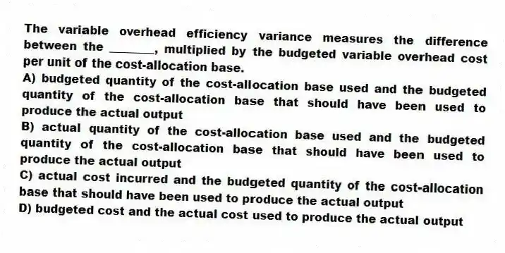 The variable overhead efficiency variance measures the difference between the ________, multiplied by the budgeted variable overhead cost per unit of the cost-allocation base.
A) budgeted quantity of the cost-allocation base used and the budgeted quantity of the cost-allocation base that should have been used to produce the actual output
B) actual quantity of the cost-allocation base used and the budgeted quantity of the cost-allocation base that should have been used to produce the actual output
C) actual cost incurred and the budgeted quantity of the cost-allocation base that should have been used to produce the actual output
D) budgeted cost and the actual cost used to produce the actual output