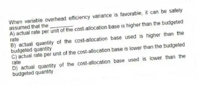When variable overhead efficiency variance is favorable, it can be safely assumed that the ________.
A) actual rate per unit of the cost-allocation base is higher than the budgeted rate
B) actual quantity of the cost-allocation base used is higher than the budgeted quantity
C) actual rate per unit of the cost-allocation base is lower than the budgeted rate
D) actual quantity of the cost-allocation base used is lower than the budgeted quantity