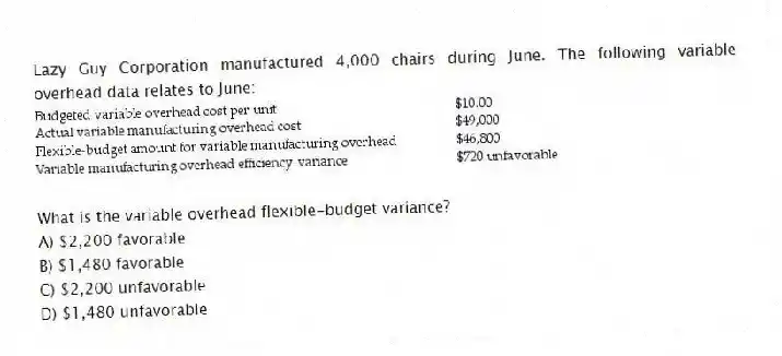 Lazy Guy Corporation manufactured 4,000 chairs during June. The following variable overhead data relates to June:
What is the variable overhead flexible-budget variance?
A) $2,200 favorable
B) $1,480 favorable
C) $2,200 unfavorable
D) $1,480 unfavorable