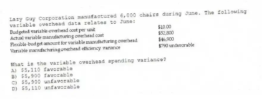 Lazy Guy Corporation manufactured 6,000 chairs during June. The following variable overhead data relates to June:
What is the variable overhead spending variance?
A) $5,110 favorable
B) $5,900 favorable
C) $5,900 unfavorable
D) $5,110 unfavorable
