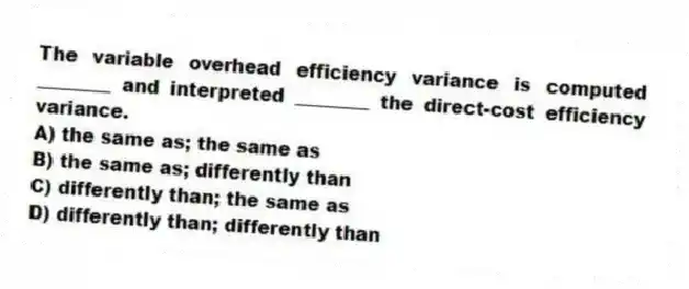 The variable overhead efficiency variance is computed ________ and interpreted ________ the direct-cost efficiency variance.
A) the same as; the same as
B) the same as; differently than
C) differently than; the same as
D) differently than; differently than