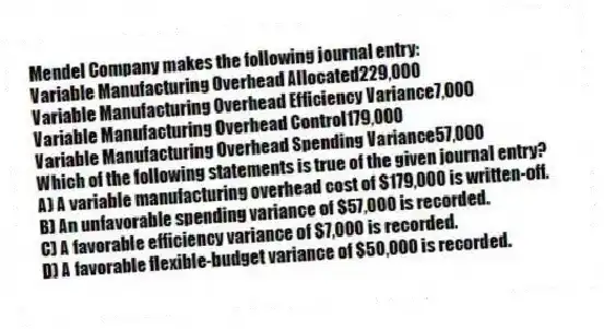 Mendel Company makes the following journal entry:
Variable Manufacturing Overhead Allocated229,000
Variable Manufacturing Overhead Efficiency Variance7,000
Variable Manufacturing Overhead Control179,000
Variable Manufacturing Overhead Spending Variance57,000
Which of the following statements is true of the given journal entry?
A) A variable manufacturing overhead cost of $179,000 is written-off.
B) An unfavorable spending variance of $57,000 is recorded.
C) A favorable efficiency variance of $7,000 is recorded.
D) A favorable flexible-budget variance of $50,000 is recorded.