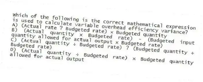 Which of the following is the correct mathematical expression is used to calculate variable overhead efficiency variance?
A) (Actual rate ? Budgeted rate) × Budgeted quantity
B) (Actual quantity × Budgeted rate) - (Budgeted input quantity allowed for actual output × Budgeted rate)
C) (Actual quantity ÷ Budgeted rate) ? (Budgeted quantity ÷ Budgeted rate)
D) (Actual quantity ÷ Budgeted rate) × Budgeted quantity allowed for actual output