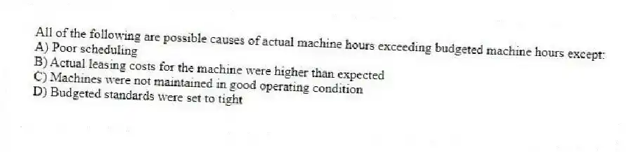 All of the following are possible causes of actual machine hours exceeding budgeted machine hours except:
A) Poor scheduling
B) Actual leasing costs for the machine were higher than expected
C) Machines were not maintained in good operating condition
D) Budgeted standards were set to tight