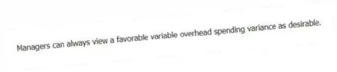Managers can always view a favorable variable overhead spending variance as desirable.