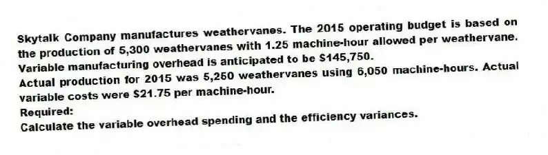 Skytalk Company manufactures weathervanes. The 2015 operating budget is based on the production of 5,300 weathervanes with 1.25 machine-hour allowed per weathervane. Variable manufacturing overhead is anticipated to be $145,750.
Actual production for 2015 was 5,250 weathervanes using 6,050 machine-hours. Actual variable costs were $21.75 per machine-hour.
Required:
Calculate the variable overhead spending and the efficiency variances.
