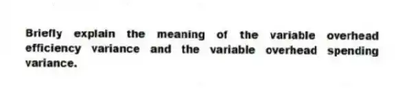 Briefly explain the meaning of the variable overhead efficiency variance and the variable overhead spending variance.