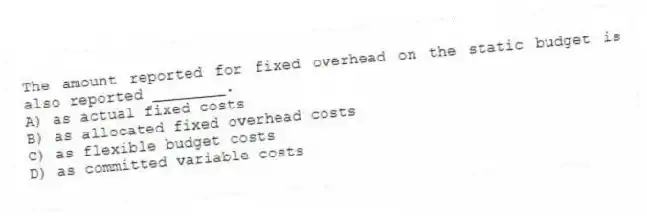 The amount reported for fixed overhead on the static budget is also reported ________.
A) as actual fixed costs
B) as allocated fixed overhead costs
C) as flexible budget costs
D) as committed variable costs