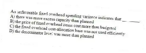 An unfavorable fixed overhead spending variance indicates that ________.
A) there was more excess capacity than planned
B) the price of fixed overhead items cost more than budgeted
C) the fixed overhead cost-allocation base was not used efficiently
D) the denominator level was more than planned