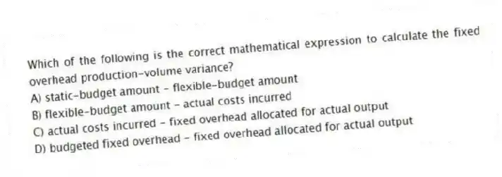Which of the following is the correct mathematical expression to calculate the fixed overhead production-volume variance?
A) static-budget amount - flexible-budget amount
B) flexible-budget amount - actual costs incurred
C) actual costs incurred - fixed overhead allocated for actual output
D) budgeted fixed overhead - fixed overhead allocated for actual output