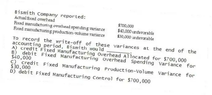 Bismith Company reported:
To record the write-off of these variances at the end of the accounting period, Bismith would ________.
A) credit Fixed Manufacturing Overhead Allocated for $700,000
B) debit Fixed Manufacturing Overhead Spending Variance for $40,000
C) credit Fixed Manufacturing Production-Volume Variance for $30,000
D) debit Fixed Manufacturing Control for $700,000