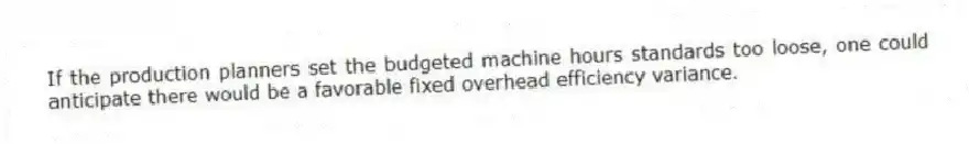 If the production planners set the budgeted machine hours standards too loose, one could anticipate there would be a favorable fixed overhead efficiency variance.
