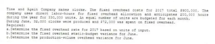 Time and Again Company makes clocks. The fixed overhead costs for 2017 total $900,000. The company uses direct labor-hours for fixed overhead allocation and anticipates 200,000 hours during the year for 330,000 units. An equal number of units are budgeted for each month.
During June, 32,000 clocks were produced and $72,000 was spent on fixed overhead.
Required:
a.Determine the fixed overhead rate for 2017 based on units of input.
b.Determine the fixed overhead static-budget variance for June.
c.Determine the production-volume overhead variance for June.
