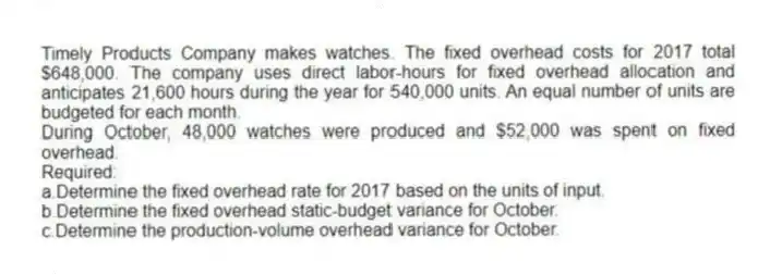 Timely Products Company makes watches. The fixed overhead costs for 2017 total $648,000. The company uses direct labor-hours for fixed overhead allocation and anticipates 21,600 hours during the year for 540,000 units. An equal number of units are budgeted for each month.
During October, 48,000 watches were produced and $52,000 was spent on fixed overhead.
Required:
a.Determine the fixed overhead rate for 2017 based on the units of input.
b.Determine the fixed overhead static-budget variance for October.
c.Determine the production-volume overhead variance for October.