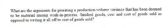 What are the arguments for prorating a production-volume variance that has been deemed to be material among work-in-process, finished goods, cost and cost of goods sold as opposed to writing it all off to cost of goods sold?