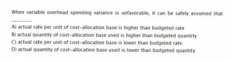 When variable overhead spending variance is unfavorable, it can be safely assumed that ________.
A) actual rate per unit of cost-allocation base is higher than budgeted rate
B) actual quantity of cost-allocation base used is higher than budgeted quantity
C) actual rate per unit of cost-allocation base is lower than budgeted rate
D) actual quantity of cost-allocation base used is lower than budgeted quantity