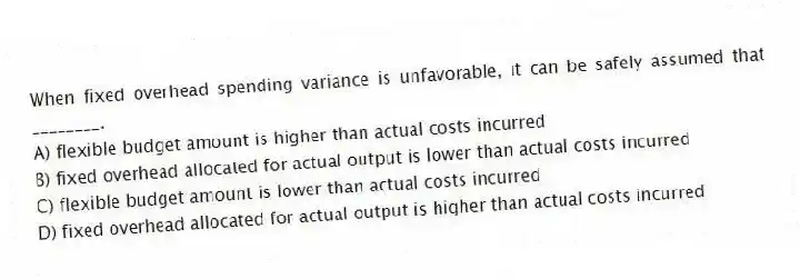 When fixed overhead spending variance is unfavorable, it can be safely assumed that ________.
A) flexible budget amount is higher than actual costs incurred
B) fixed overhead allocated for actual output is lower than actual costs incurred
C) flexible budget amount is lower than actual costs incurred
D) fixed overhead allocated for actual output is higher than actual costs incurred