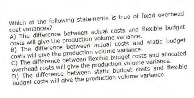 Which of the following statements is true of fixed overhead cost variances?
A) The difference between actual costs and flexible budget costs will give the production volume variance.
B) The difference between actual costs and static budget costs will give the production volume variance.
C) The difference between flexible budget costs and allocated overhead costs will give the production volume variance.
D) The difference between static budget costs and flexible budget costs will give the production volume variance.