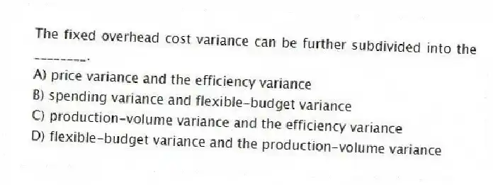 The fixed overhead cost variance can be further subdivided into the ________.
A) price variance and the efficiency variance
B) spending variance and flexible-budget variance
C) production-volume variance and the efficiency variance
D) flexible-budget variance and the production-volume variance