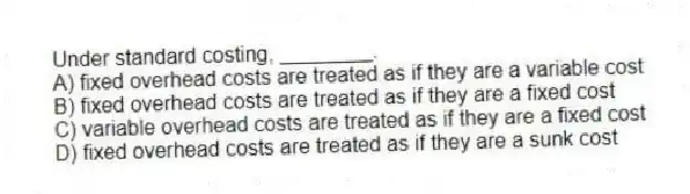 Under standard costing, ________.
A) fixed overhead costs are treated as if they are a variable cost
B) fixed overhead costs are treated as if they are a fixed cost
C) variable overhead costs are treated as if they are a fixed cost
D) fixed overhead costs are treated as if they are a sunk cost