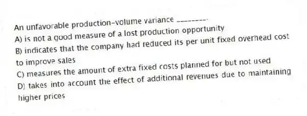 An unfavorable production-volume variance ________.
A) is not a good measure of a lost production opportunity
B) indicates that the company had reduced its per unit fixed overhead cost to improve sales
C) measures the amount of extra fixed costs planned for but not used
D) takes into account the effect of additional revenues due to maintaining higher prices