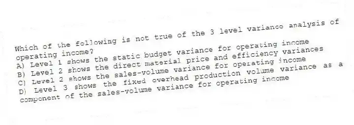 Which of the following is not true of the 3 level variance analysis of operating income?
A) Level 1 shows the static budget variance for operating income
B) Level 2 shows the direct material price and efficiency variances
C) Level 2 shows the sales-volume variance for operating income
D) Level 3 shows the fixed overhead production volume variance as a component of the sales-volume variance for operating income