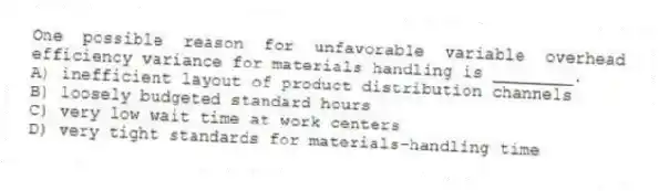 One possible reason for unfavorable variable overhead efficiency variance for materials handling is ________.
A) inefficient layout of product distribution channels
B) loosely budgeted standard hours
C) very low wait time at work centers
D) very tight standards for materials-handling time