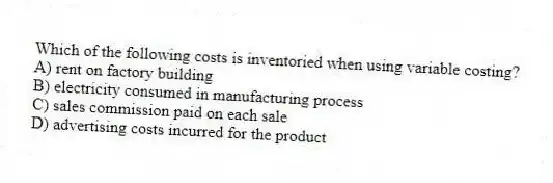 Which of the following costs is inventoried when using variable costing?
A) rent on factory building
B) electricity consumed in manufacturing process
C) sales commission paid on each sale
D) advertising costs incurred for the product