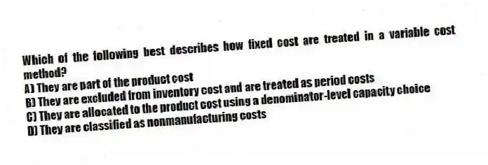 Which of the following best describes how fixed cost are treated in a variable cost method?
A) They are part of the product cost
B) They are excluded from inventory cost and are treated as period costs
C) They are allocated to the product cost using a denominator-level capacity choice
D) They are classified as nonmanufacturing costs