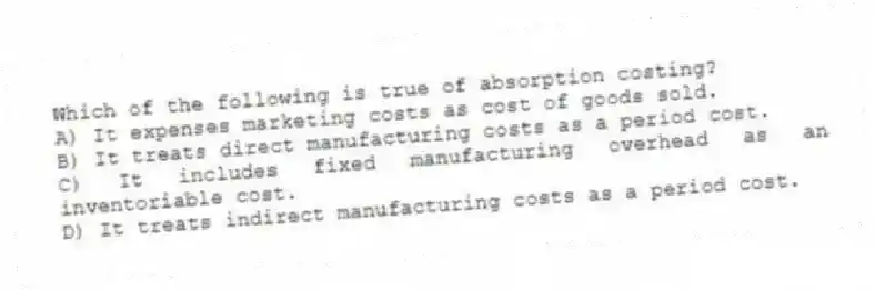 Which of the following is true of absorption costing?
A) It expenses marketing costs as cost of goods sold.
B) It treats direct manufacturing costs as a period cost.
C) It includes fixed manufacturing overhead as an inventoriable cost.
D) It treats indirect manufacturing costs as a period cost.