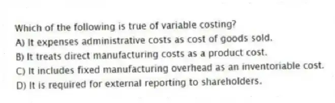 Which of the following is true of variable costing?
A) It expenses administrative costs as cost of goods sold.
B) It treats direct manufacturing costs as a product cost.
C) It includes fixed manufacturing overhead as an inventoriable cost.
D) It is required for external reporting to shareholders.