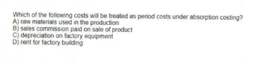 Which of the following costs will be treated as period costs under absorption costing?
A) raw materials used in the production
B) sales commission paid on sale of product
C) depreciation on factory equipment
D) rent for factory building