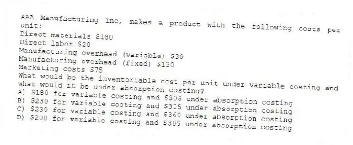 AAA Manufacturing Inc, makes a product with the following costs per unit:
Direct materials $180
Direct labor $20
Manufacturing overhead (variable) $30
Manufacturing overhead (fixed) $130
Marketing costs $75
What would be the inventoriable cost per unit under variable costing and what would it be under absorption costing?
A) $180 for variable costing and $305 under absorption costing
B) $230 for variable costing and $305 under absorption costing
C) $230 for variable costing and $360 under absorption costing
D) $200 for variable costing and $305 under absorption costing