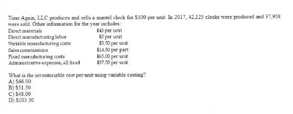 Time Again, LLC produces and sells a mantel clock for $100 per unit. In 2017, 42,125 clocks were produced and 37,958 were sold. Other information for the year includes:

What is the inventoriable cost per unit using variable costing?
A) $66.00 
B) $51.50 
C) $48.00 
D) $103.50
