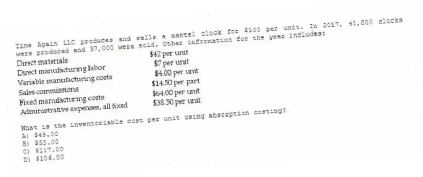 Time Again LLC produces and sells a mantel clock for $100 per unit. In 2017, 41,000 clocks were produced and 37,000 were sold. Other information for the year includes:
What is the inventoriable cost per unit using absorption costing?
A) $49.00
B) $53.00
C) $117.00
D) $106.00