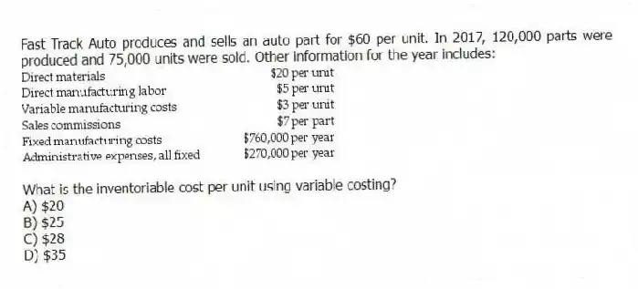 Fast Track Auto produces and sells an auto part for $60 per unit. In 2017, 120,000 parts were produced and 75,000 units were sold. Other information for the year includes:
What is the inventoriable cost per unit using variable costing?
A) $20
B) $25
C) $28
D) $35