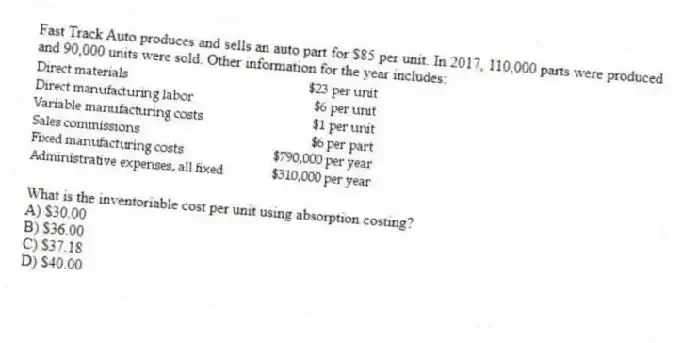 Fast Track Auto produces and sells an auto part for $85 per unit. In 2017, 110,000 parts were produced and 90,000 units were sold. Other information for the year includes:
What is the inventoriable cost per unit using absorption costing?
A) $30.00
B) $36.00
C) $37.18
D) $40.00