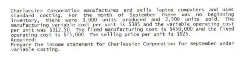 Charlassier Corporation manufactures and sells laptop computers and uses standard costing. For the month of September there was no beginning inventory, there were 3,000 units produced and 2,500 units sold. The manufacturing variable cost per unit is $385 and the variable operating cost per unit was $312.50. The fixed manufacturing cost is $450,000 and the fixed operating cost is $75,000. The selling price per unit is $925.
Required:
Prepare the income statement for Charlassier Corporation for September under variable costing.